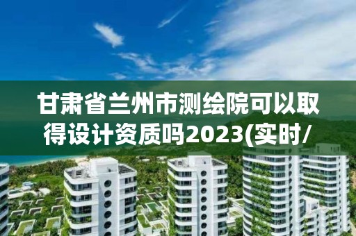 甘肅省蘭州市測繪院可以取得設計資質嗎2023(實時/更新中)