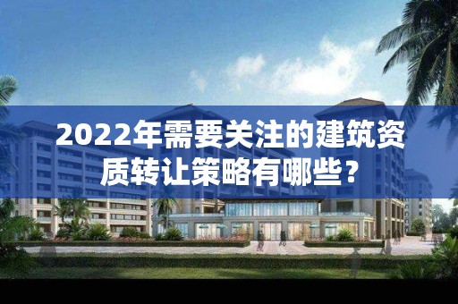 2022年需要關注的建筑資質轉讓策略有哪些？