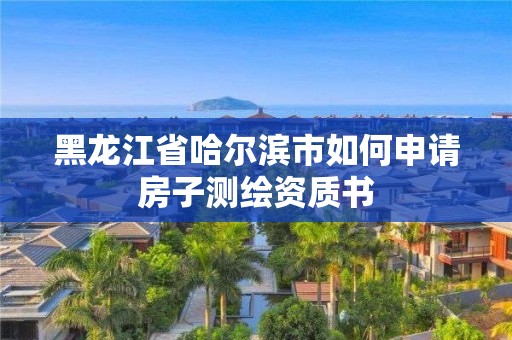 黑龍江省哈爾濱市如何申請(qǐng)房子測(cè)繪資質(zhì)書