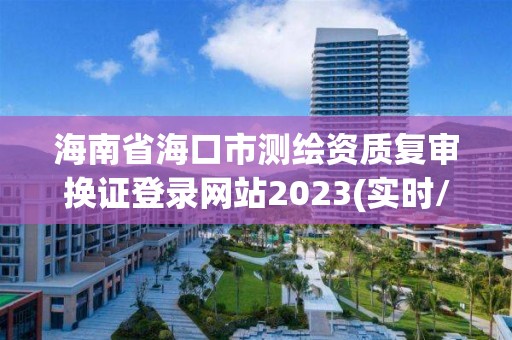 海南省海口市測繪資質(zhì)復(fù)審換證登錄網(wǎng)站2023(實時/更新中)