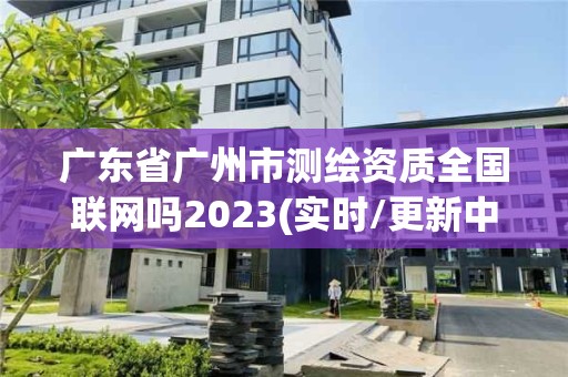 廣東省廣州市測繪資質全國聯網嗎2023(實時/更新中)