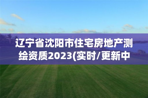 遼寧省沈陽市住宅房地產測繪資質2023(實時/更新中)