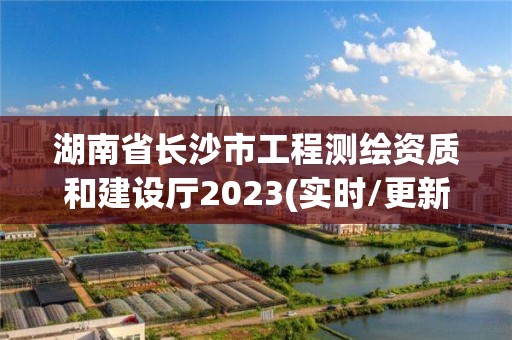 湖南省長沙市工程測繪資質(zhì)和建設(shè)廳2023(實時/更新中)