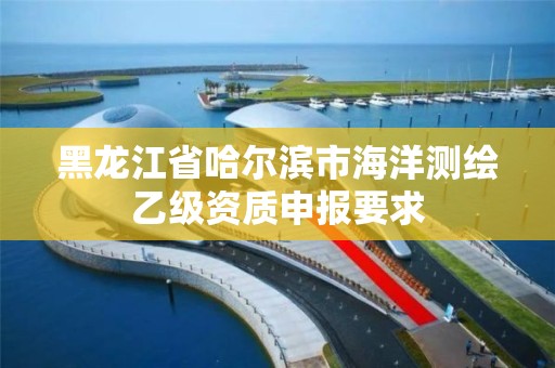 黑龍江省哈爾濱市海洋測繪乙級資質申報要求