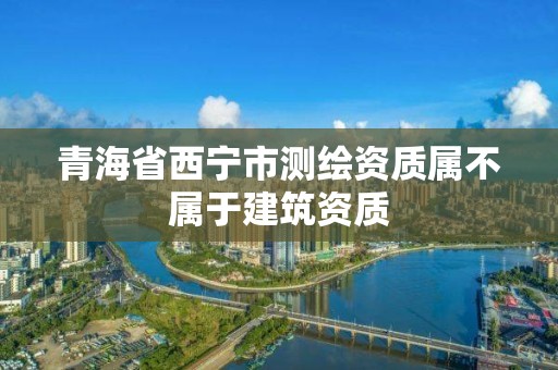 青海省西寧市測(cè)繪資質(zhì)屬不屬于建筑資質(zhì)