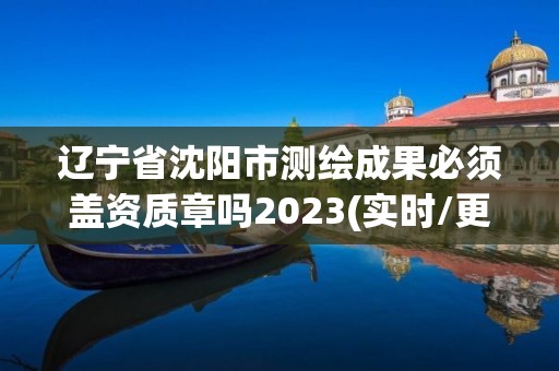 遼寧省沈陽市測繪成果必須蓋資質章嗎2023(實時/更新中)