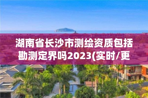 湖南省長沙市測繪資質包括勘測定界嗎2023(實時/更新中)