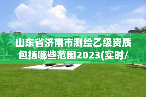 山東省濟(jì)南市測(cè)繪乙級(jí)資質(zhì)包括哪些范圍2023(實(shí)時(shí)/更新中)