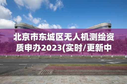 北京市東城區無人機測繪資質申辦2023(實時/更新中)