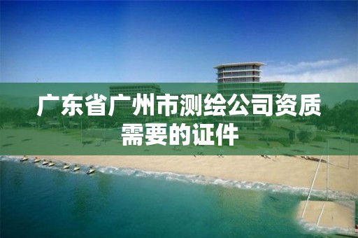 廣東省廣州市測繪公司資質需要的證件