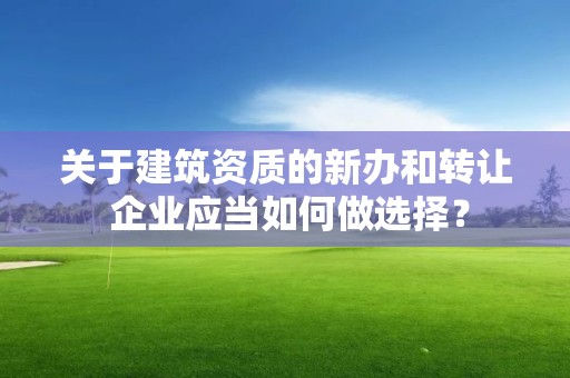 關于建筑資質的新辦和轉讓 企業應當如何做選擇？