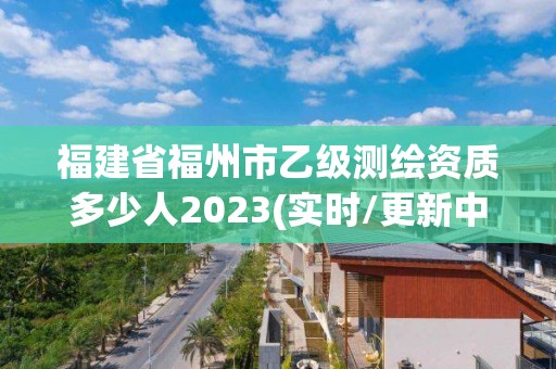 福建省福州市乙級測繪資質多少人2023(實時/更新中)