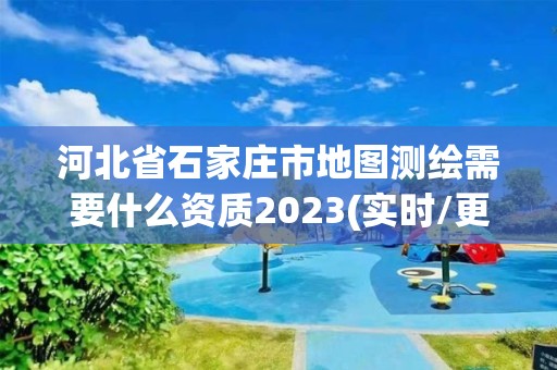 河北省石家莊市地圖測繪需要什么資質2023(實時/更新中)