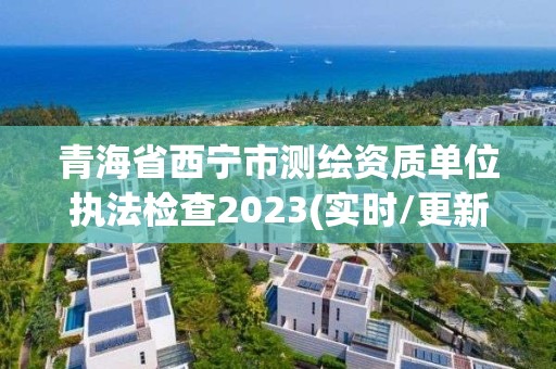 青海省西寧市測繪資質單位執法檢查2023(實時/更新中)