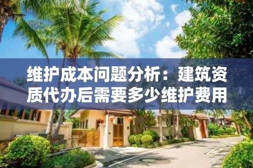 維護成本問題分析：建筑資質代辦后需要多少維護費用？