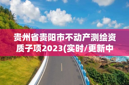 貴州省貴陽(yáng)市不動(dòng)產(chǎn)測(cè)繪資質(zhì)子項(xiàng)2023(實(shí)時(shí)/更新中)