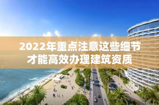 2022年重點注意這些細節(jié)才能高效辦理建筑資質(zhì)