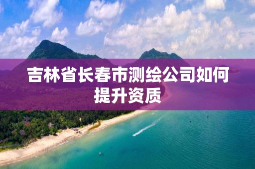 吉林省長春市測繪公司如何提升資質