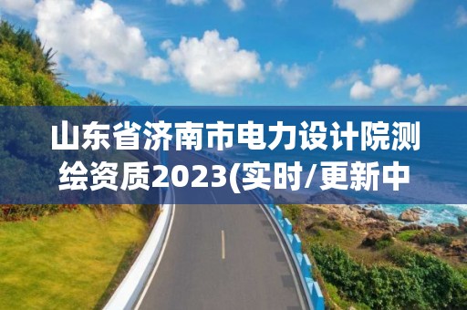 山東省濟南市電力設計院測繪資質2023(實時/更新中)