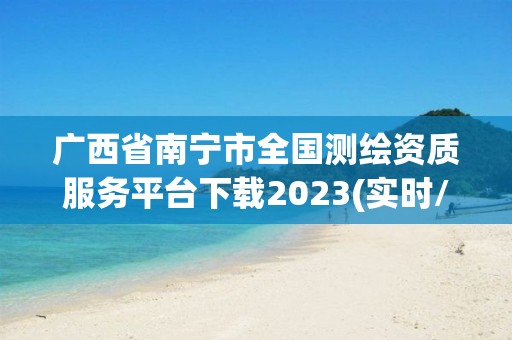 廣西省南寧市全國測繪資質服務平臺下載2023(實時/更新中)