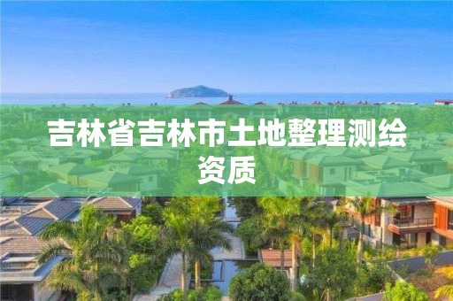 吉林省吉林市土地整理測繪資質