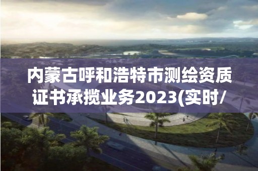 內蒙古呼和浩特市測繪資質證書承攬業務2023(實時/更新中)