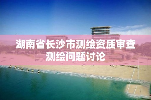 湖南省長沙市測繪資質審查測繪問題討論