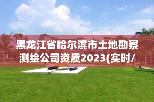 黑龍江省哈爾濱市土地勘察測繪公司資質2023(實時/更新中)