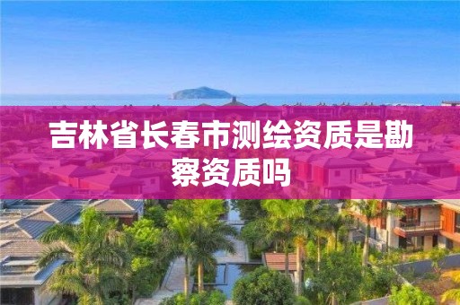 吉林省長春市測繪資質是勘察資質嗎