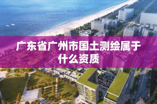 廣東省廣州市國土測繪屬于什么資質