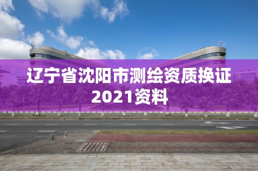 遼寧省沈陽市測繪資質(zhì)換證2021資料