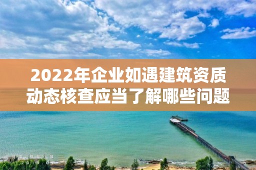 2022年企業如遇建筑資質動態核查應當了解哪些問題？