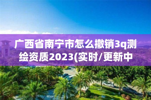 廣西省南寧市怎么撤銷3q測(cè)繪資質(zhì)2023(實(shí)時(shí)/更新中)