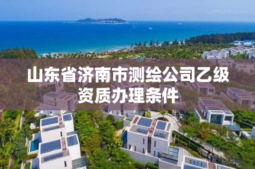 山東省濟南市測繪公司乙級資質辦理條件