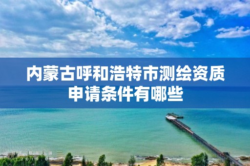 內蒙古呼和浩特市測繪資質申請條件有哪些