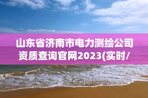 山東省濟南市電力測繪公司資質查詢官網2023(實時/更新中)