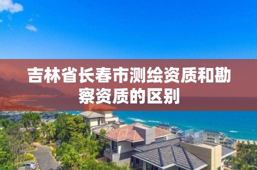 吉林省長春市測繪資質和勘察資質的區別