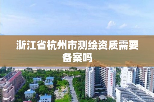 浙江省杭州市測繪資質需要備案嗎