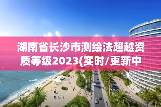 湖南省長(zhǎng)沙市測(cè)繪法超越資質(zhì)等級(jí)2023(實(shí)時(shí)/更新中)