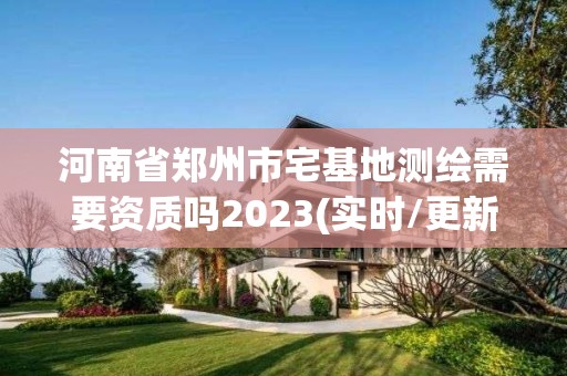 河南省鄭州市宅基地測繪需要資質嗎2023(實時/更新中)