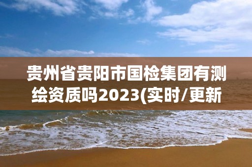 貴州省貴陽市國檢集團有測繪資質嗎2023(實時/更新中)