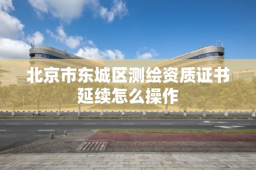 北京市東城區測繪資質證書延續怎么操作