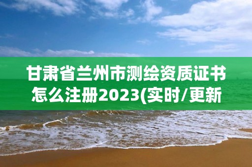 甘肅省蘭州市測繪資質(zhì)證書怎么注冊2023(實時/更新中)