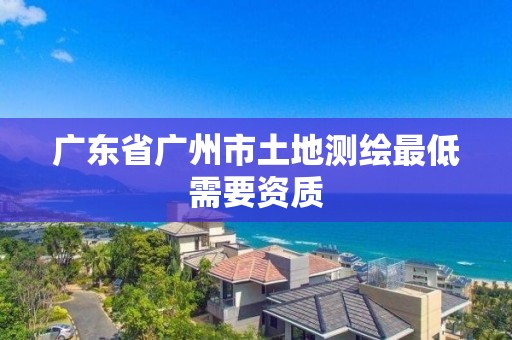 廣東省廣州市土地測繪最低需要資質