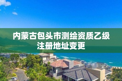 內蒙古包頭市測繪資質乙級注冊地址變更