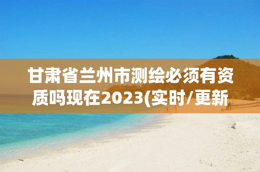 甘肅省蘭州市測繪必須有資質嗎現在2023(實時/更新中)