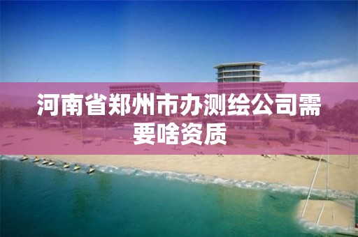 河南省鄭州市辦測繪公司需要啥資質