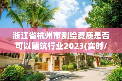 浙江省杭州市測繪資質是否可以建筑行業2023(實時/更新中)