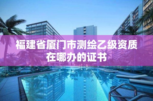 福建省廈門市測繪乙級資質在哪辦的證書