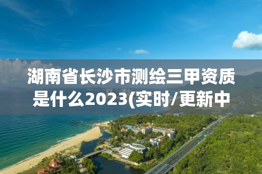 湖南省長沙市測繪三甲資質是什么2023(實時/更新中)